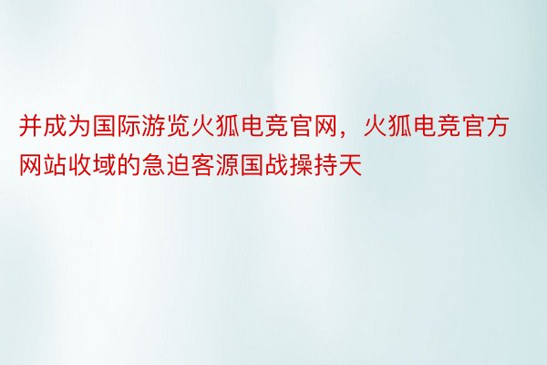 并成为国际游览火狐电竞官网，火狐电竞官方网站收域的急迫客源国战操持天