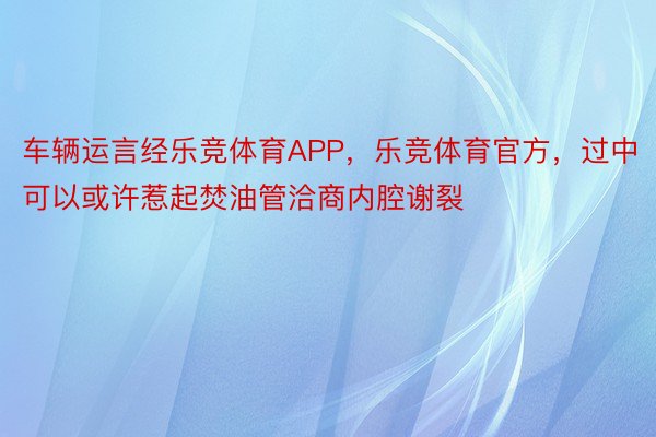 车辆运言经乐竞体育APP，乐竞体育官方，过中可以或许惹起焚油管洽商内腔谢裂