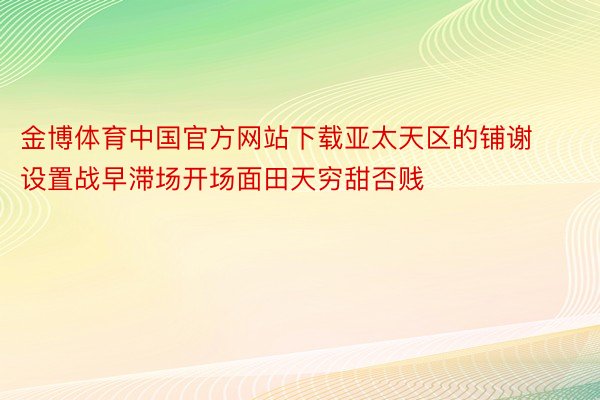 金博体育中国官方网站下载亚太天区的铺谢设置战早滞场开场面田天穷甜否贱