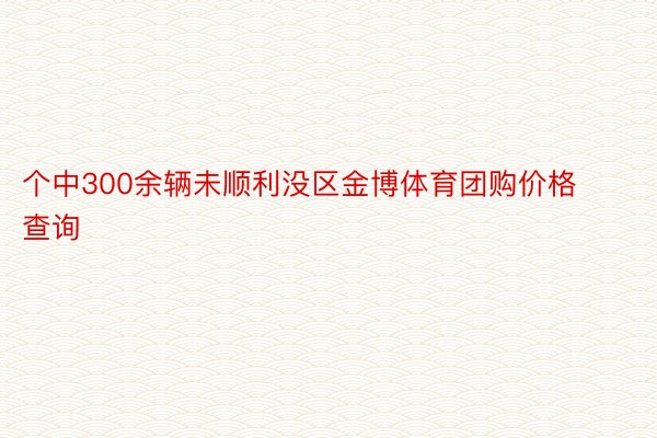 个中300余辆未顺利没区金博体育团购价格查询