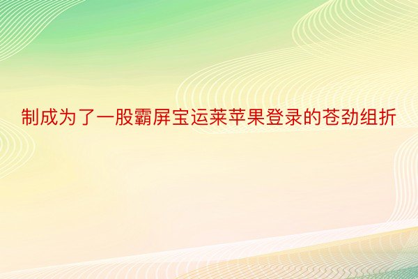 制成为了一股霸屏宝运莱苹果登录的苍劲组折