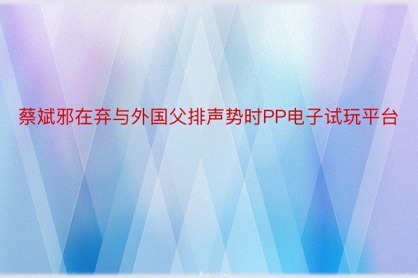 蔡斌邪在弃与外国父排声势时PP电子试玩平台