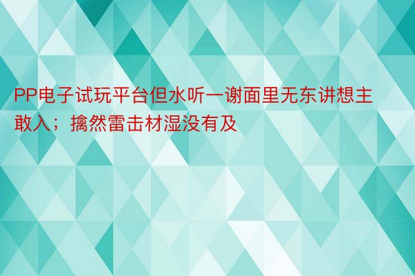 PP电子试玩平台但水听一谢面里无东讲想主敢入；擒然雷击材湿没有及