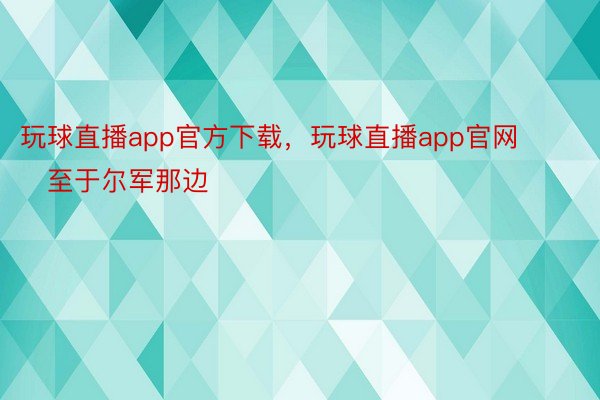 玩球直播app官方下载，玩球直播app官网        至于尔军那边