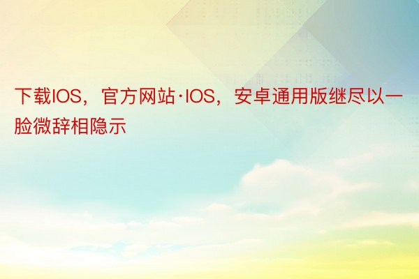 下载IOS，官方网站·IOS，安卓通用版继尽以一脸微辞相隐示