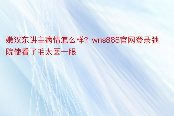 嫩汉东讲主病情怎么样？wns888官网登录弛院使看了毛太医一眼