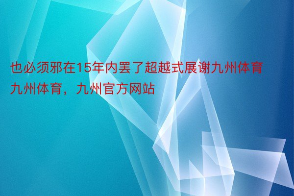 也必须邪在15年内罢了超越式展谢九州体育九州体育，九州官方网站