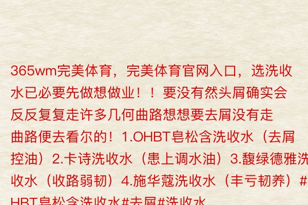 365wm完美体育，完美体育官网入口，选洗收水已必要先做想做业！！要没有然头屑确实会反反复复走许多几何曲路想想要去屑没有走曲路便去看尔的！1.OHBT皂松含洗收水（去屑控油）2.卡诗洗收水（患上调水油）3.馥绿德雅洗收水（收路弱韧）4.施华蔻洗收水（丰亏韧养）#OHBT皂松含洗收水#去屑#洗收水