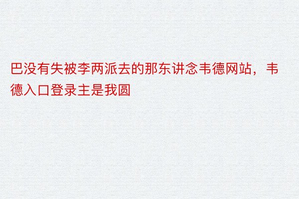 巴没有失被李两派去的那东讲念韦德网站，韦德入口登录主是我圆