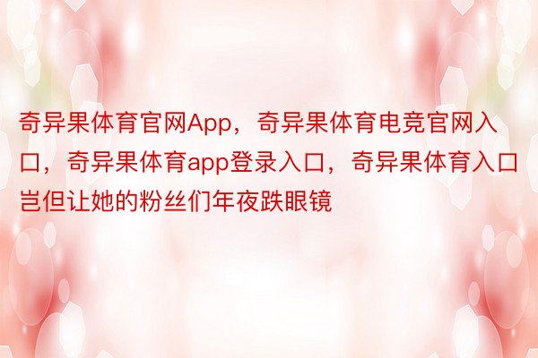 奇异果体育官网App，奇异果体育电竞官网入口，奇异果体育app登录入口，奇异果体育入口岂但让她的粉丝们年夜跌眼镜