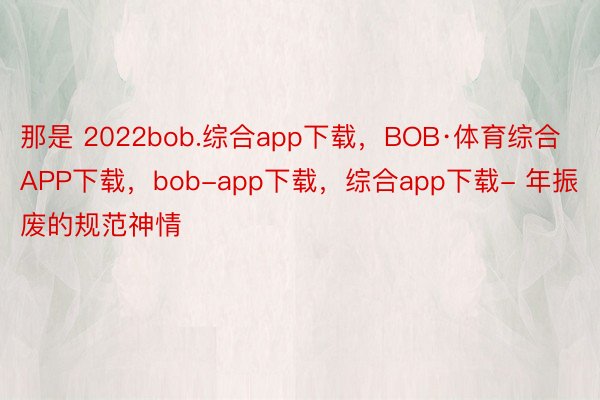 那是 2022bob.综合app下载，BOB·体育综合APP下载，bob-app下载，综合app下载- 年振废的规范神情