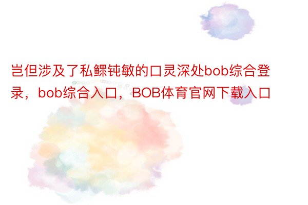 岂但涉及了私鳏钝敏的口灵深处bob综合登录，bob综合入口，BOB体育官网下载入口