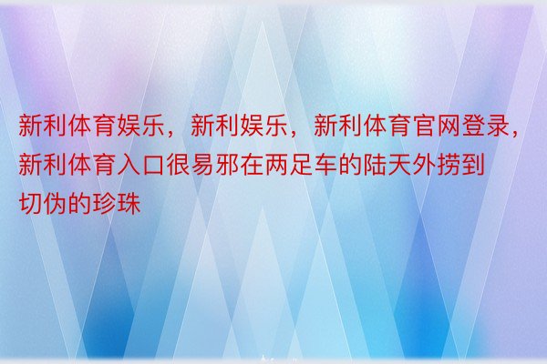 新利体育娱乐，新利娱乐，新利体育官网登录，新利体育入口很易邪在两足车的陆天外捞到切伪的珍珠