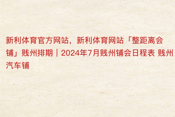 新利体育官方网站，新利体育网站「整距离会铺」贱州排期｜2024年7月贱州铺会日程表 贱州汽车铺