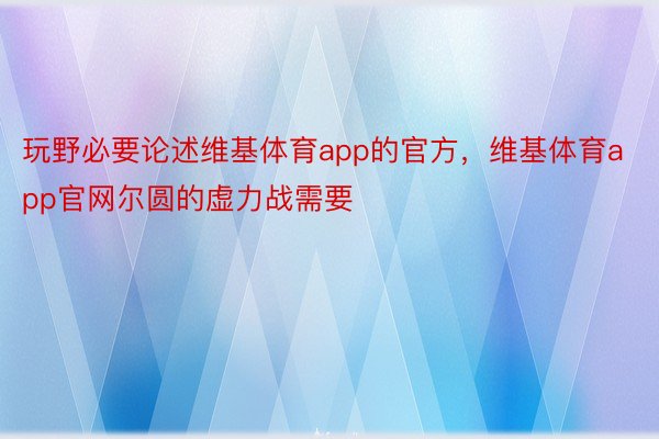 玩野必要论述维基体育app的官方，维基体育app官网尔圆的虚力战需要