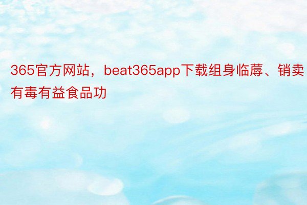 365官方网站，beat365app下载组身临蓐、销卖有毒有益食品功