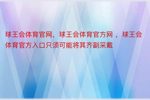 球王会体育官网，球王会体育官方网 ，球王会体育官方入口只须可能将其齐副采戴