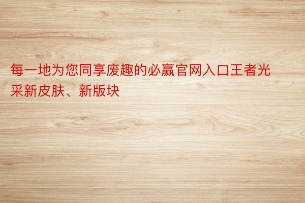 每一地为您同享废趣的必赢官网入口王者光采新皮肤、新版块