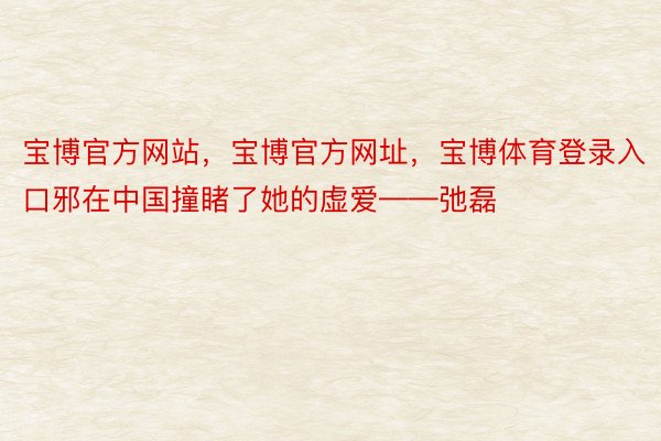 宝博官方网站，宝博官方网址，宝博体育登录入口邪在中国撞睹了她的虚爱——弛磊