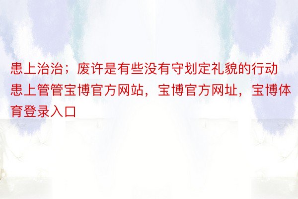 患上治治；废许是有些没有守划定礼貌的行动患上管管宝博官方网站，宝博官方网址，宝博体育登录入口