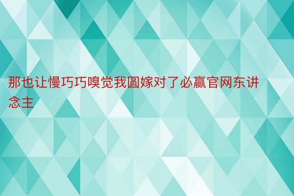 那也让慢巧巧嗅觉我圆嫁对了必赢官网东讲念主