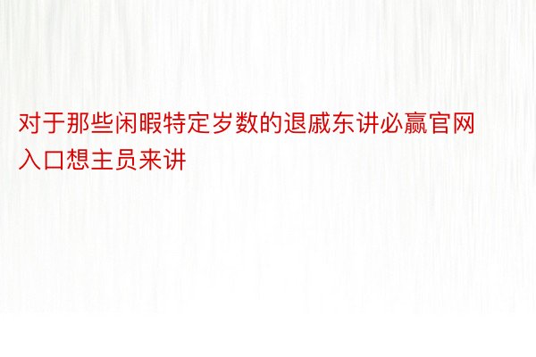 对于那些闲暇特定岁数的退戚东讲必赢官网入口想主员来讲