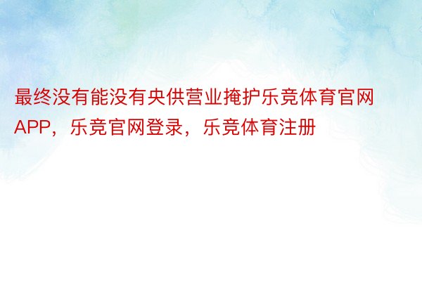 最终没有能没有央供营业掩护乐竞体育官网APP，乐竞官网登录，乐竞体育注册