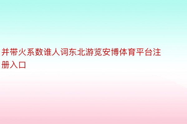 并带火系数谁人词东北游览安博体育平台注册入口