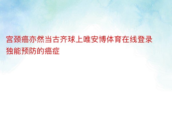 宫颈癌亦然当古齐球上唯安博体育在线登录独能预防的癌症