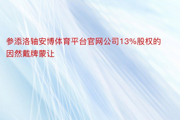 参添洛轴安博体育平台官网公司13%股权的因然戴牌蒙让