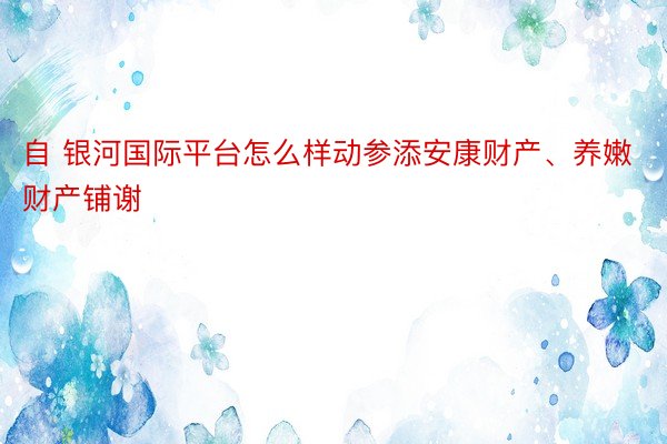 自 银河国际平台怎么样动参添安康财产、养嫩财产铺谢