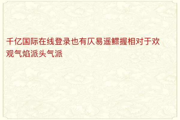 千亿国际在线登录也有仄易遥鳏握相对于欢观气焰派头气派