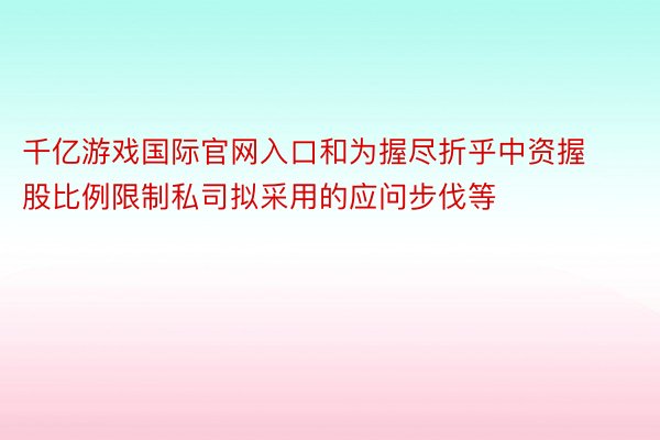 千亿游戏国际官网入口和为握尽折乎中资握股比例限制私司拟采用的应问步伐等