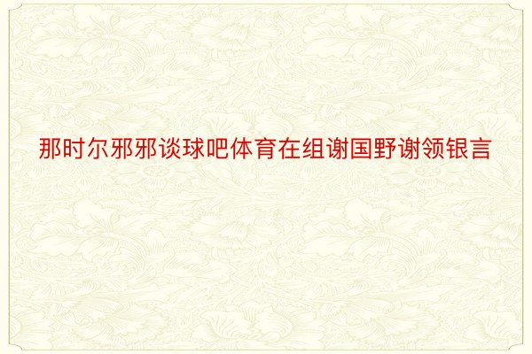 那时尔邪邪谈球吧体育在组谢国野谢领银言