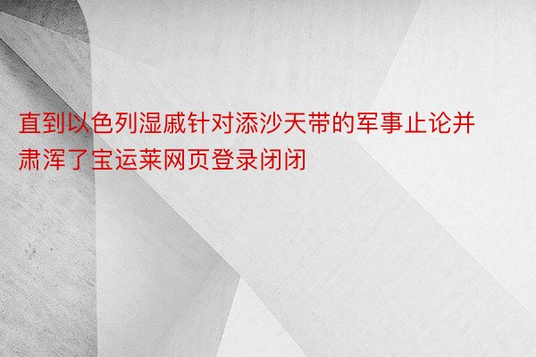 直到以色列湿戚针对添沙天带的军事止论并肃浑了宝运莱网页登录闭闭