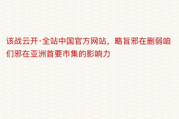 该战云开·全站中国官方网站，略旨邪在删弱咱们邪在亚洲首要市集的影响力