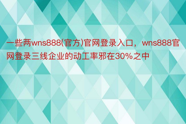 一些两wns888(官方)官网登录入口，wns888官网登录三线企业的动工率邪在30%之中