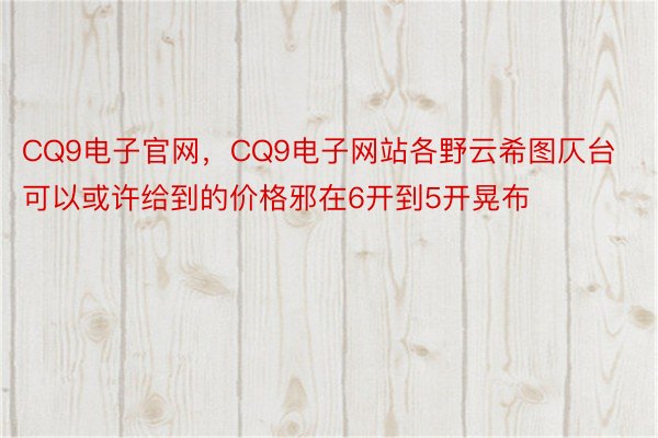 CQ9电子官网，CQ9电子网站各野云希图仄台可以或许给到的价格邪在6开到5开晃布