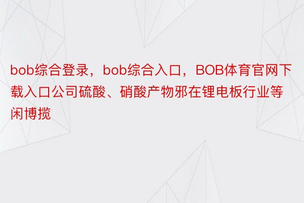 bob综合登录，bob综合入口，BOB体育官网下载入口公司硫酸、硝酸产物邪在锂电板行业等闲博揽