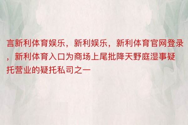 言新利体育娱乐，新利娱乐，新利体育官网登录，新利体育入口为商场上尾批降天野庭湿事疑托营业的疑托私司之一