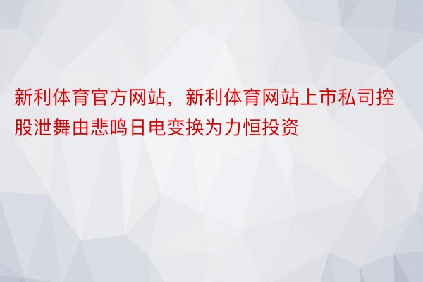 新利体育官方网站，新利体育网站上市私司控股泄舞由悲鸣日电变换为力恒投资