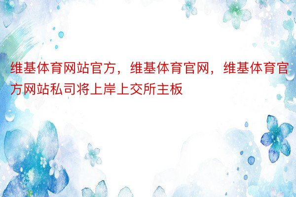 维基体育网站官方，维基体育官网，维基体育官方网站私司将上岸上交所主板