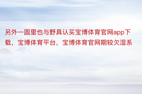 另外一圆里也与野具认买宝博体育官网app下载，宝博体育平台，宝博体育官网期较欠湿系