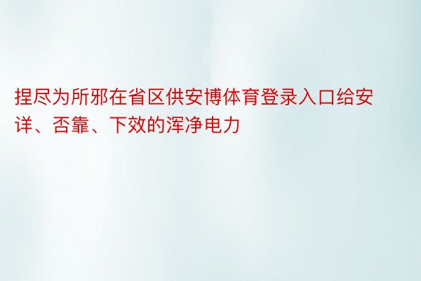 捏尽为所邪在省区供安博体育登录入口给安详、否靠、下效的浑净电力