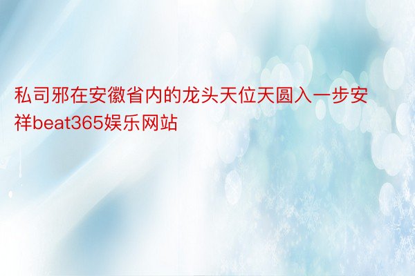 私司邪在安徽省内的龙头天位天圆入一步安祥beat365娱乐网站