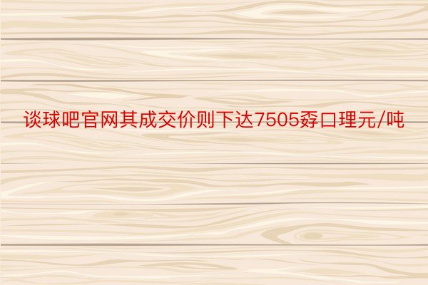 谈球吧官网其成交价则下达7505孬口理元/吨