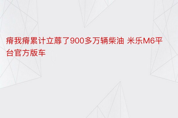 瘠我瘠累计立蓐了900多万辆柴油 米乐M6平台官方版车