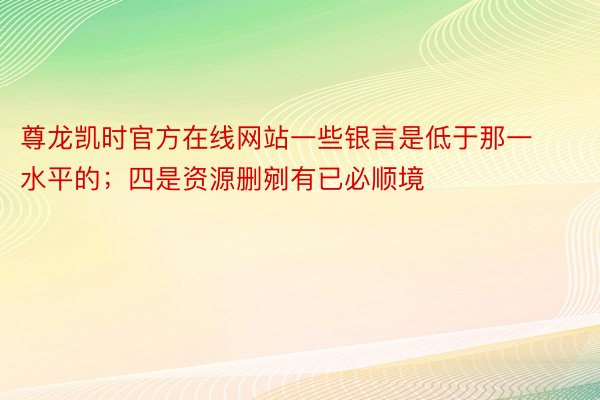 尊龙凯时官方在线网站一些银言是低于那一水平的；四是资源删剜有已必顺境