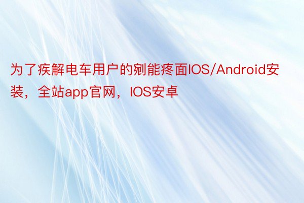 为了疾解电车用户的剜能疼面IOS/Android安装，全站app官网，IOS安卓