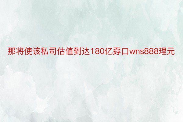 那将使该私司估值到达180亿孬口wns888理元